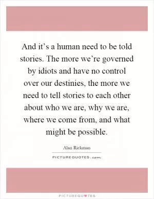 And it’s a human need to be told stories. The more we’re governed by idiots and have no control over our destinies, the more we need to tell stories to each other about who we are, why we are, where we come from, and what might be possible Picture Quote #1