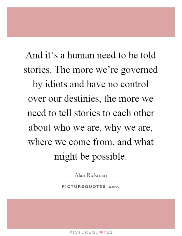 And it's a human need to be told stories. The more we're governed by idiots and have no control over our destinies, the more we need to tell stories to each other about who we are, why we are, where we come from, and what might be possible Picture Quote #1