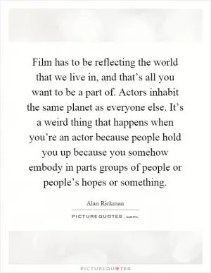 Film has to be reflecting the world that we live in, and that’s all you want to be a part of. Actors inhabit the same planet as everyone else. It’s a weird thing that happens when you’re an actor because people hold you up because you somehow embody in parts groups of people or people’s hopes or something Picture Quote #1
