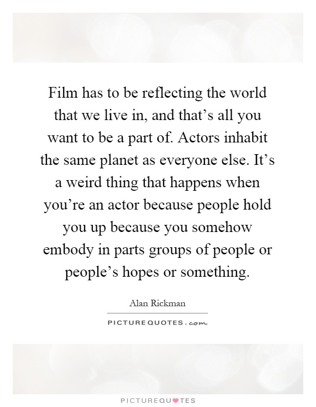 Film has to be reflecting the world that we live in, and that's all you want to be a part of. Actors inhabit the same planet as everyone else. It's a weird thing that happens when you're an actor because people hold you up because you somehow embody in parts groups of people or people's hopes or something Picture Quote #1