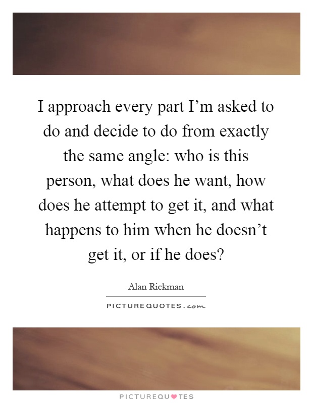 I approach every part I'm asked to do and decide to do from exactly the same angle: who is this person, what does he want, how does he attempt to get it, and what happens to him when he doesn't get it, or if he does? Picture Quote #1