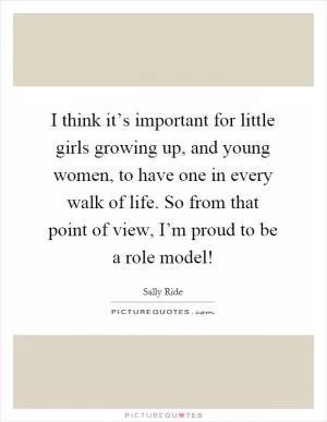 I think it’s important for little girls growing up, and young women, to have one in every walk of life. So from that point of view, I’m proud to be a role model! Picture Quote #1