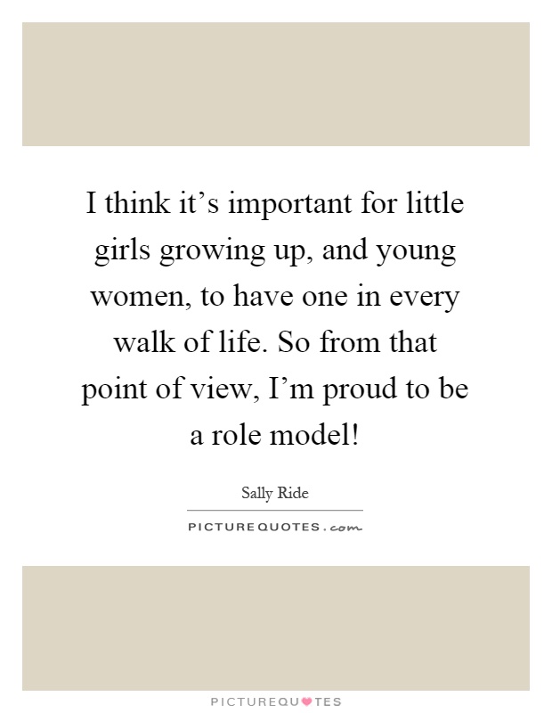 I think it's important for little girls growing up, and young women, to have one in every walk of life. So from that point of view, I'm proud to be a role model! Picture Quote #1
