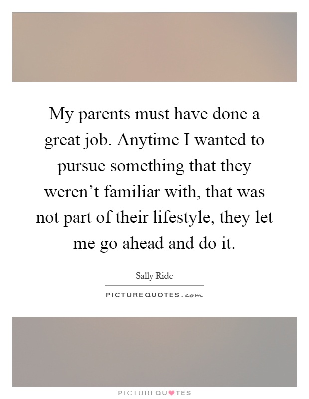 My parents must have done a great job. Anytime I wanted to pursue something that they weren't familiar with, that was not part of their lifestyle, they let me go ahead and do it Picture Quote #1