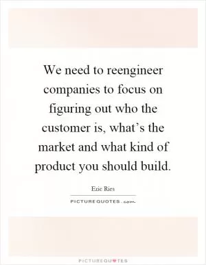 We need to reengineer companies to focus on figuring out who the customer is, what’s the market and what kind of product you should build Picture Quote #1