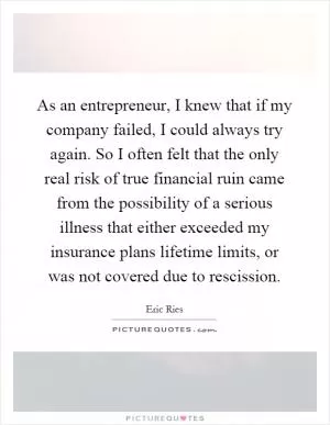 As an entrepreneur, I knew that if my company failed, I could always try again. So I often felt that the only real risk of true financial ruin came from the possibility of a serious illness that either exceeded my insurance plans lifetime limits, or was not covered due to rescission Picture Quote #1