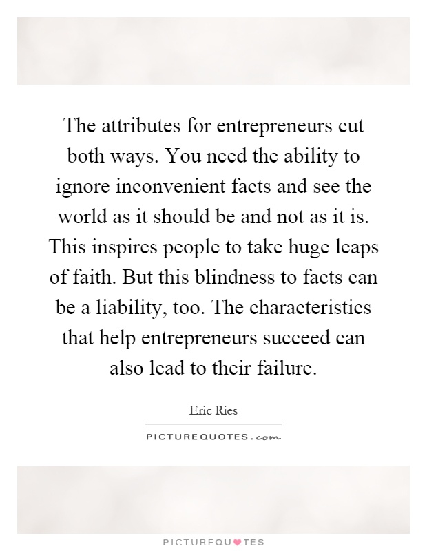 The attributes for entrepreneurs cut both ways. You need the ability to ignore inconvenient facts and see the world as it should be and not as it is. This inspires people to take huge leaps of faith. But this blindness to facts can be a liability, too. The characteristics that help entrepreneurs succeed can also lead to their failure Picture Quote #1