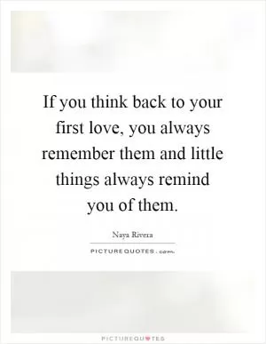 If you think back to your first love, you always remember them and little things always remind you of them Picture Quote #1