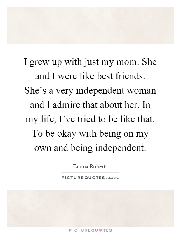 I grew up with just my mom. She and I were like best friends. She's a very independent woman and I admire that about her. In my life, I've tried to be like that. To be okay with being on my own and being independent Picture Quote #1