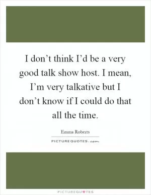 I don’t think I’d be a very good talk show host. I mean, I’m very talkative but I don’t know if I could do that all the time Picture Quote #1