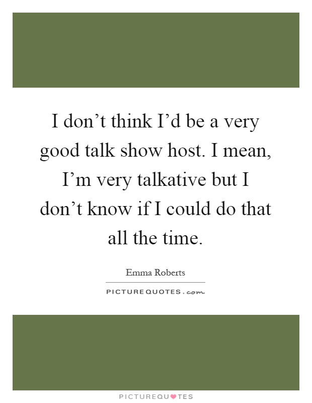I don't think I'd be a very good talk show host. I mean, I'm very talkative but I don't know if I could do that all the time Picture Quote #1