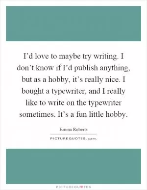 I’d love to maybe try writing. I don’t know if I’d publish anything, but as a hobby, it’s really nice. I bought a typewriter, and I really like to write on the typewriter sometimes. It’s a fun little hobby Picture Quote #1