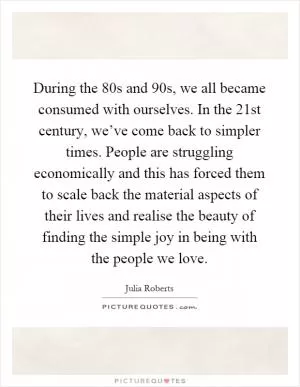During the 80s and 90s, we all became consumed with ourselves. In the 21st century, we’ve come back to simpler times. People are struggling economically and this has forced them to scale back the material aspects of their lives and realise the beauty of finding the simple joy in being with the people we love Picture Quote #1