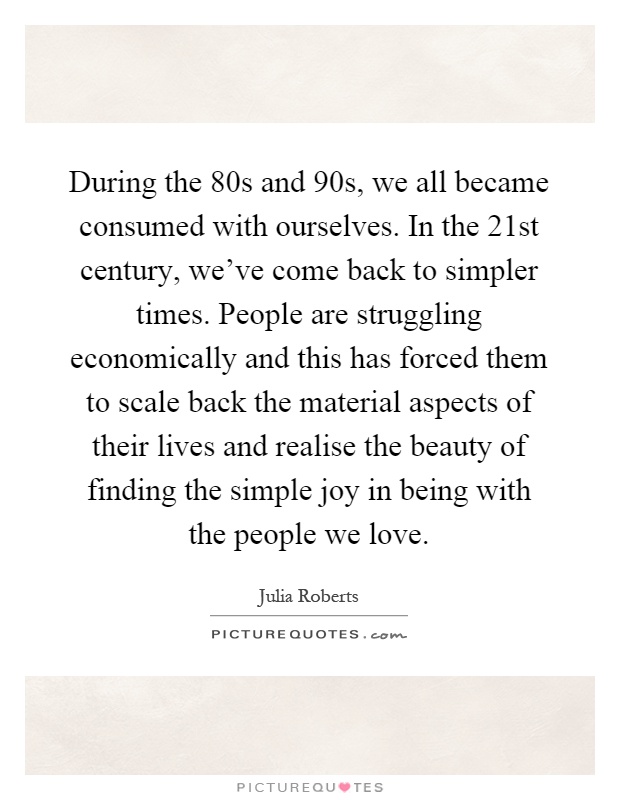 During the 80s and 90s, we all became consumed with ourselves. In the 21st century, we've come back to simpler times. People are struggling economically and this has forced them to scale back the material aspects of their lives and realise the beauty of finding the simple joy in being with the people we love Picture Quote #1