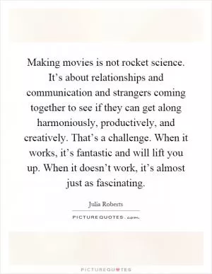 Making movies is not rocket science. It’s about relationships and communication and strangers coming together to see if they can get along harmoniously, productively, and creatively. That’s a challenge. When it works, it’s fantastic and will lift you up. When it doesn’t work, it’s almost just as fascinating Picture Quote #1