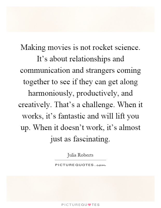 Making movies is not rocket science. It's about relationships and communication and strangers coming together to see if they can get along harmoniously, productively, and creatively. That's a challenge. When it works, it's fantastic and will lift you up. When it doesn't work, it's almost just as fascinating Picture Quote #1