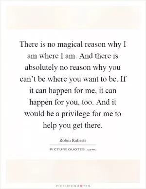There is no magical reason why I am where I am. And there is absolutely no reason why you can’t be where you want to be. If it can happen for me, it can happen for you, too. And it would be a privilege for me to help you get there Picture Quote #1