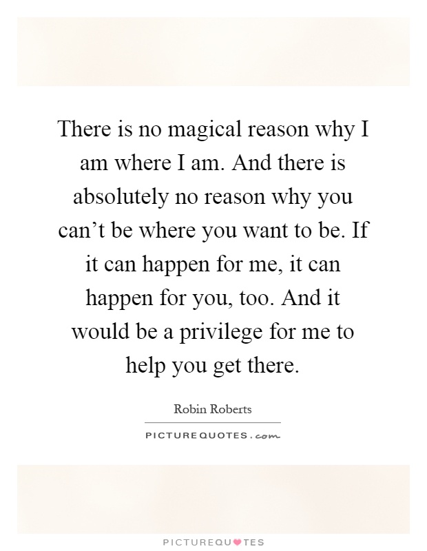 There is no magical reason why I am where I am. And there is absolutely no reason why you can't be where you want to be. If it can happen for me, it can happen for you, too. And it would be a privilege for me to help you get there Picture Quote #1