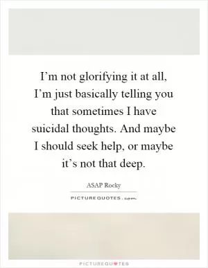 I’m not glorifying it at all, I’m just basically telling you that sometimes I have suicidal thoughts. And maybe I should seek help, or maybe it’s not that deep Picture Quote #1
