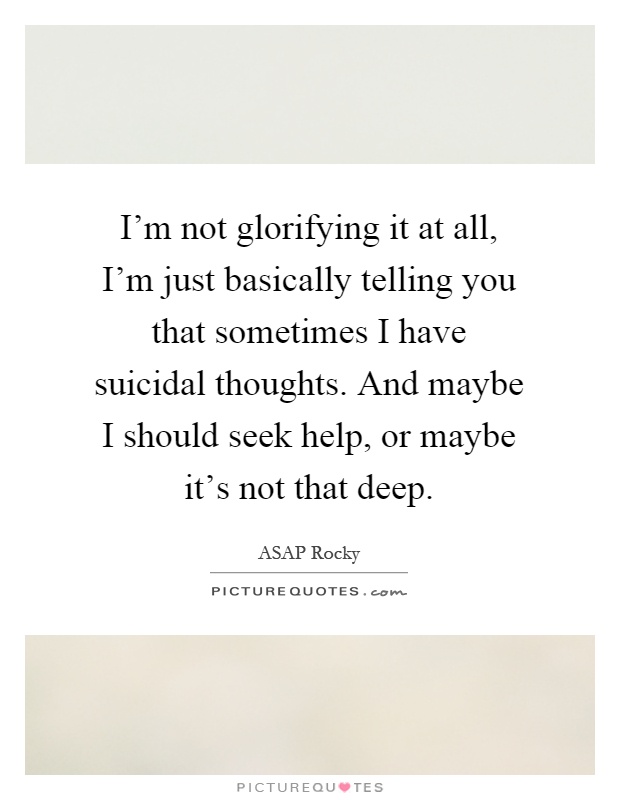 I'm not glorifying it at all, I'm just basically telling you that sometimes I have suicidal thoughts. And maybe I should seek help, or maybe it's not that deep Picture Quote #1