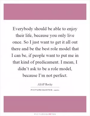 Everybody should be able to enjoy their life, because you only live once. So I just want to get it all out there and be the best role model that I can be, if people want to put me in that kind of predicament. I mean, I didn’t ask to be a role model, because I’m not perfect Picture Quote #1