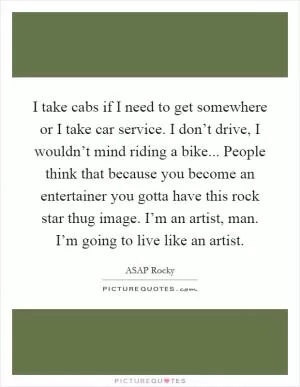 I take cabs if I need to get somewhere or I take car service. I don’t drive, I wouldn’t mind riding a bike... People think that because you become an entertainer you gotta have this rock star thug image. I’m an artist, man. I’m going to live like an artist Picture Quote #1