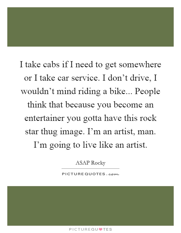 I take cabs if I need to get somewhere or I take car service. I don't drive, I wouldn't mind riding a bike... People think that because you become an entertainer you gotta have this rock star thug image. I'm an artist, man. I'm going to live like an artist Picture Quote #1