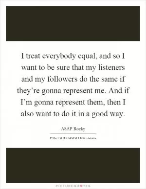 I treat everybody equal, and so I want to be sure that my listeners and my followers do the same if they’re gonna represent me. And if I’m gonna represent them, then I also want to do it in a good way Picture Quote #1