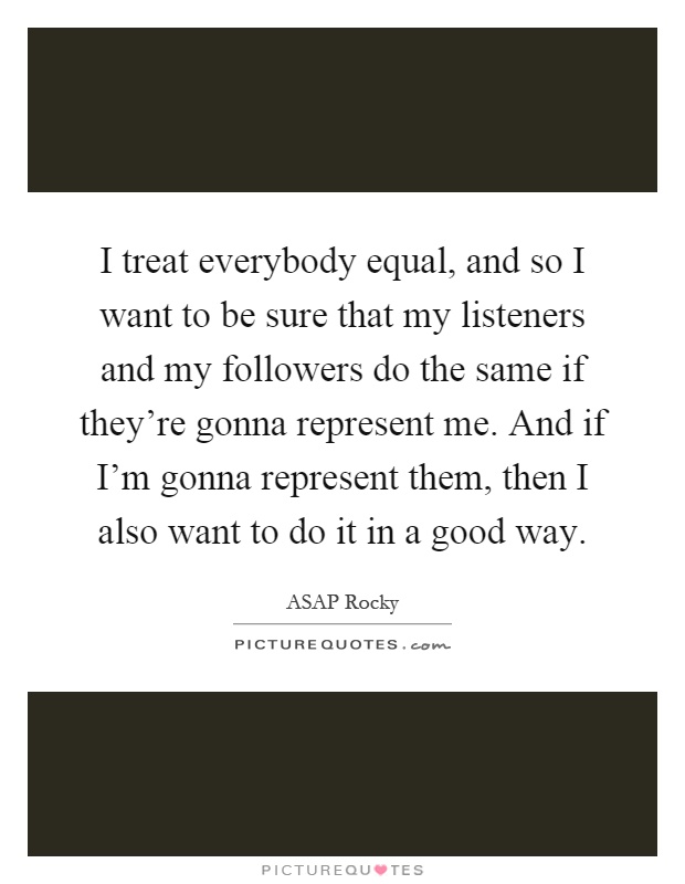 I treat everybody equal, and so I want to be sure that my listeners and my followers do the same if they're gonna represent me. And if I'm gonna represent them, then I also want to do it in a good way Picture Quote #1