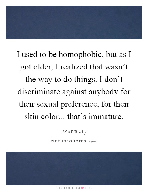 I used to be homophobic, but as I got older, I realized that wasn't the way to do things. I don't discriminate against anybody for their sexual preference, for their skin color... that's immature Picture Quote #1