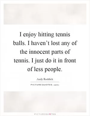 I enjoy hitting tennis balls. I haven’t lost any of the innocent parts of tennis. I just do it in front of less people Picture Quote #1