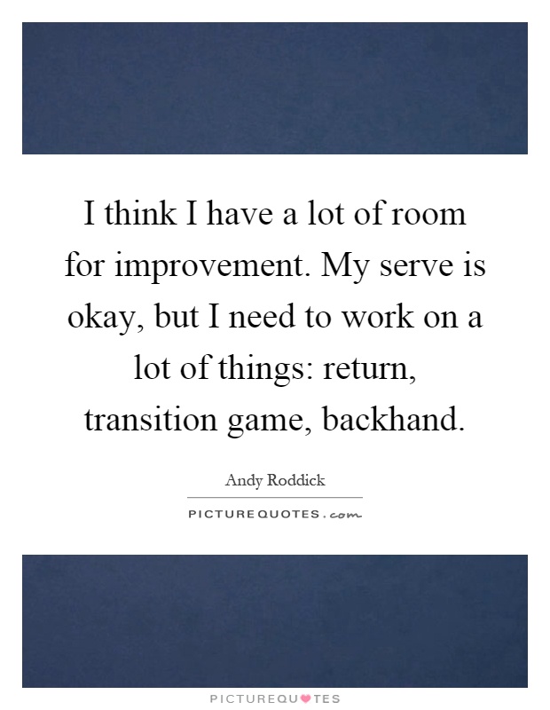 I think I have a lot of room for improvement. My serve is okay, but I need to work on a lot of things: return, transition game, backhand Picture Quote #1