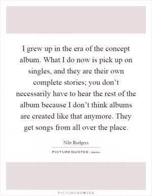 I grew up in the era of the concept album. What I do now is pick up on singles, and they are their own complete stories; you don’t necessarily have to hear the rest of the album because I don’t think albums are created like that anymore. They get songs from all over the place Picture Quote #1