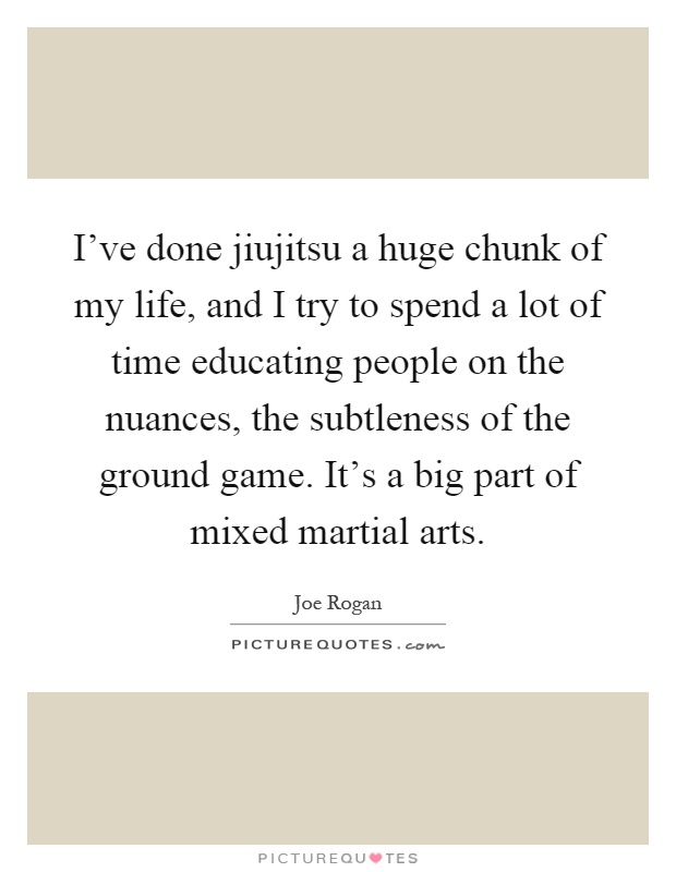 I've done jiujitsu a huge chunk of my life, and I try to spend a lot of time educating people on the nuances, the subtleness of the ground game. It's a big part of mixed martial arts Picture Quote #1