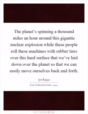 The planet’s spinning a thousand miles an hour around this gigantic nuclear explosion while these people roll these machines with rubber tires over this hard surface that we’ve laid down over the planet so that we can easily move ourselves back and forth Picture Quote #1