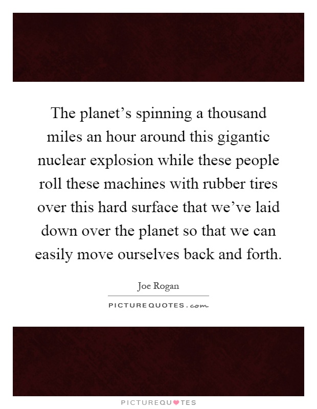 The planet's spinning a thousand miles an hour around this gigantic nuclear explosion while these people roll these machines with rubber tires over this hard surface that we've laid down over the planet so that we can easily move ourselves back and forth Picture Quote #1