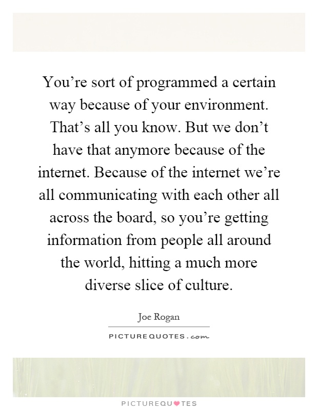 You're sort of programmed a certain way because of your environment. That's all you know. But we don't have that anymore because of the internet. Because of the internet we're all communicating with each other all across the board, so you're getting information from people all around the world, hitting a much more diverse slice of culture Picture Quote #1