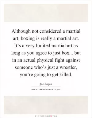 Although not considered a martial art, boxing is really a martial art. It’s a very limited martial art as long as you agree to just box... but in an actual physical fight against someone who’s just a wrestler, you’re going to get killed Picture Quote #1