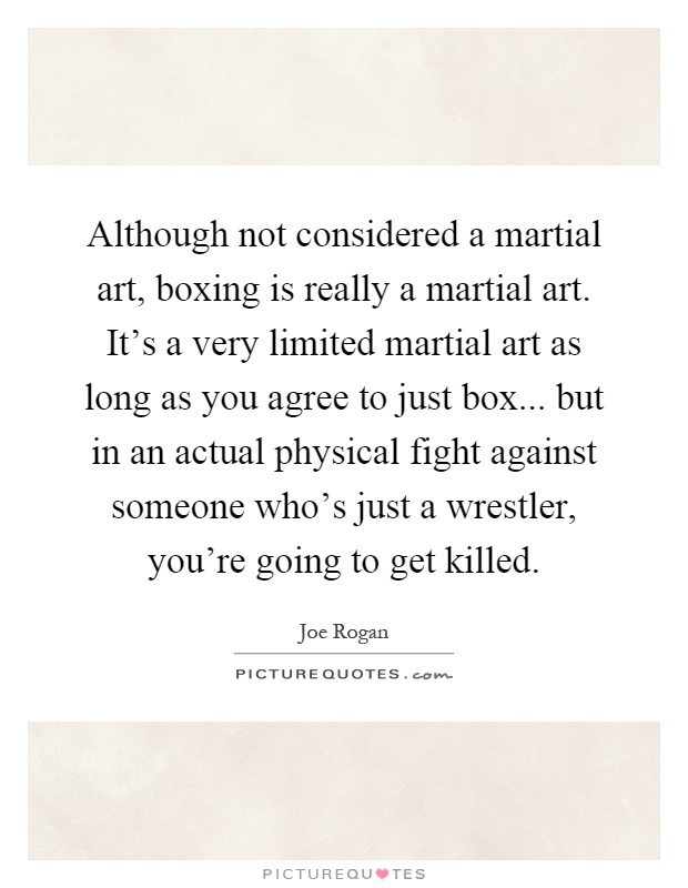 Although not considered a martial art, boxing is really a martial art. It's a very limited martial art as long as you agree to just box... but in an actual physical fight against someone who's just a wrestler, you're going to get killed Picture Quote #1