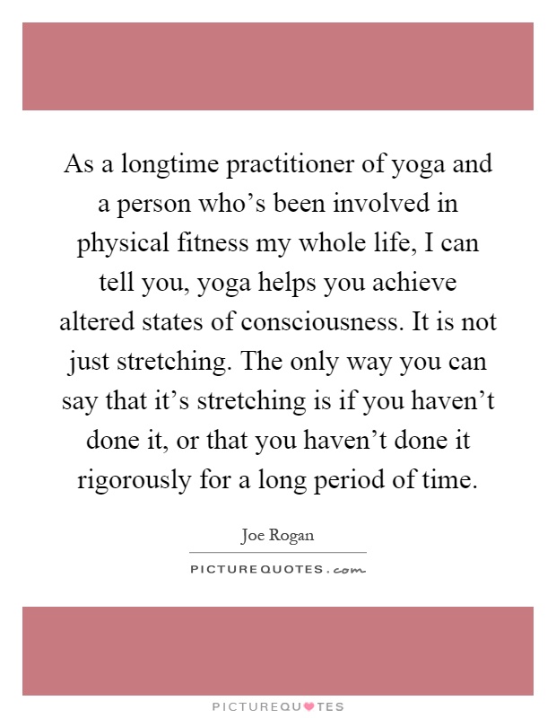 As a longtime practitioner of yoga and a person who's been involved in physical fitness my whole life, I can tell you, yoga helps you achieve altered states of consciousness. It is not just stretching. The only way you can say that it's stretching is if you haven't done it, or that you haven't done it rigorously for a long period of time Picture Quote #1