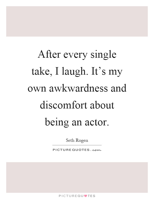 After every single take, I laugh. It's my own awkwardness and discomfort about being an actor Picture Quote #1