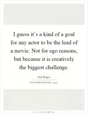 I guess it’s a kind of a goal for any actor to be the lead of a movie. Not for ego reasons, but because it is creatively the biggest challenge Picture Quote #1