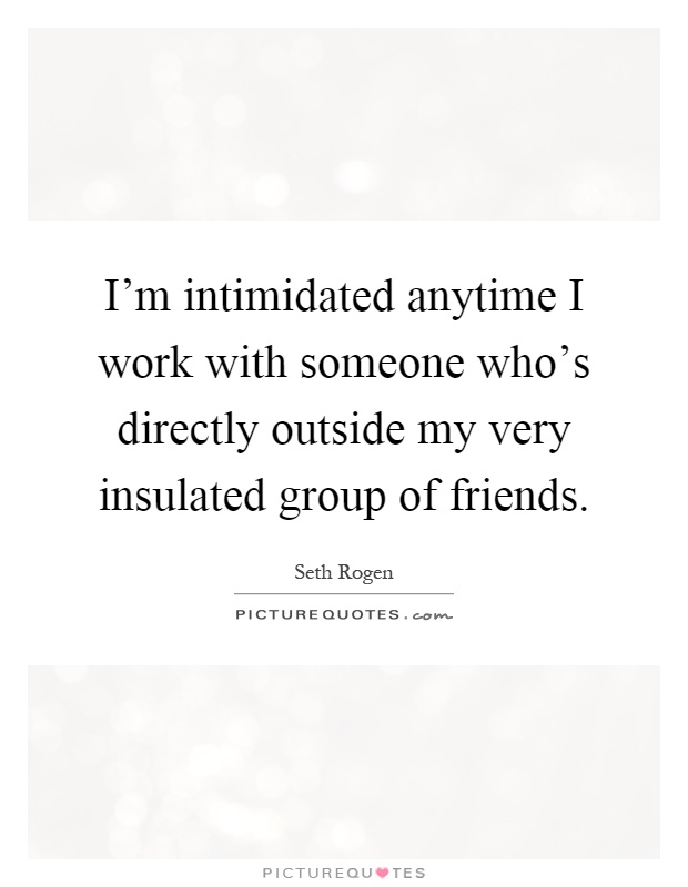 I'm intimidated anytime I work with someone who's directly outside my very insulated group of friends Picture Quote #1