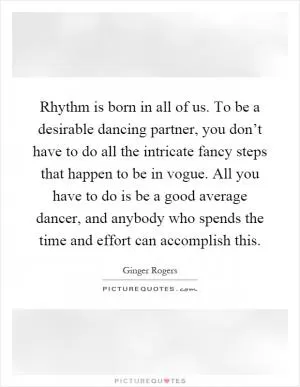 Rhythm is born in all of us. To be a desirable dancing partner, you don’t have to do all the intricate fancy steps that happen to be in vogue. All you have to do is be a good average dancer, and anybody who spends the time and effort can accomplish this Picture Quote #1