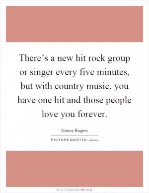 There’s a new hit rock group or singer every five minutes, but with country music, you have one hit and those people love you forever Picture Quote #1