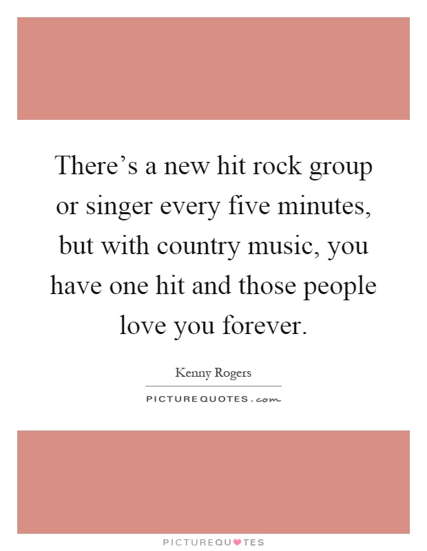 There's a new hit rock group or singer every five minutes, but with country music, you have one hit and those people love you forever Picture Quote #1