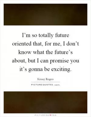 I’m so totally future oriented that, for me, I don’t know what the future’s about, but I can promise you it’s gonna be exciting Picture Quote #1