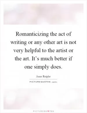 Romanticizing the act of writing or any other art is not very helpful to the artist or the art. It’s much better if one simply does Picture Quote #1