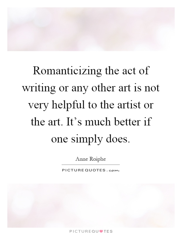 Romanticizing the act of writing or any other art is not very helpful to the artist or the art. It's much better if one simply does Picture Quote #1