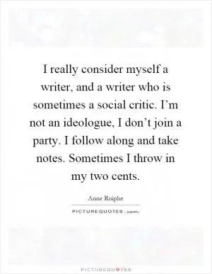 I really consider myself a writer, and a writer who is sometimes a social critic. I’m not an ideologue, I don’t join a party. I follow along and take notes. Sometimes I throw in my two cents Picture Quote #1